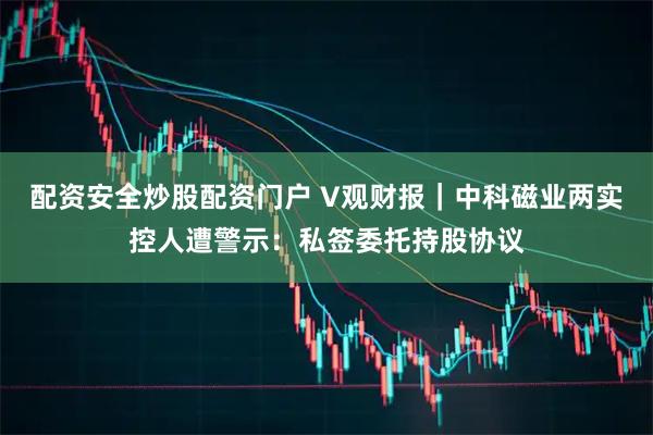 配资安全炒股配资门户 V观财报｜中科磁业两实控人遭警示：私签委托持股协议